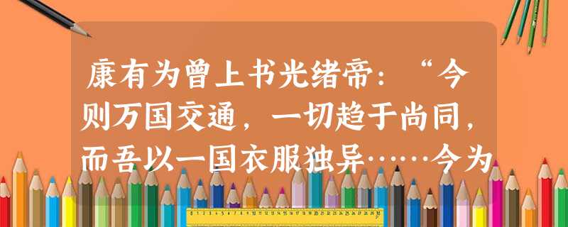 康有为曾上书光绪帝:“今则万国交通,一切趋于尚同,而吾以一国衣服独异……今为机器之世,多机器则强,少机器则弱,辫发与机器不相容也。”在这里康有为提出 康有为曾上书光绪帝:“今则万国交通,一切趋于尚同,而吾以一国衣服独异……今为机器之世,多机器则强,少机器则弱,辫发与机器不相容也。”在这里康有为提出