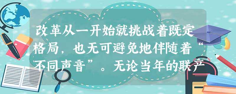 改革从一开始就挑战着既定格局,也无可避免地伴随着“不同声音”。无论当年的联产承包,还是今天的官员财产公示、垄断行业改革,改革总是在争议乃至非议中 改革从一开始就挑战着既定格局,也无可避免地伴随着“不同声音”。无论当年的联产承包,还是今天的官员财产公示、垄断行业改革,改革总是在争议乃至非议中
