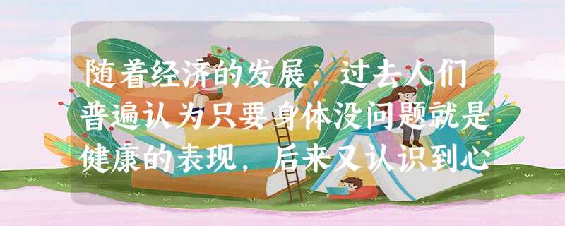随着经济的发展,过去人们普遍认为只要身体没问题就是健康的表现,后来又认识到心理健康也是健康的重要内容,现在则认为人适应社会的能力也是健康与否的重 随着经济的发展,过去人们普遍认为只要身体没问题就是健康的表现,后来又认识到心理健康也是健康的重要内容,现在则认为人适应社会的能力也是健康与否的重