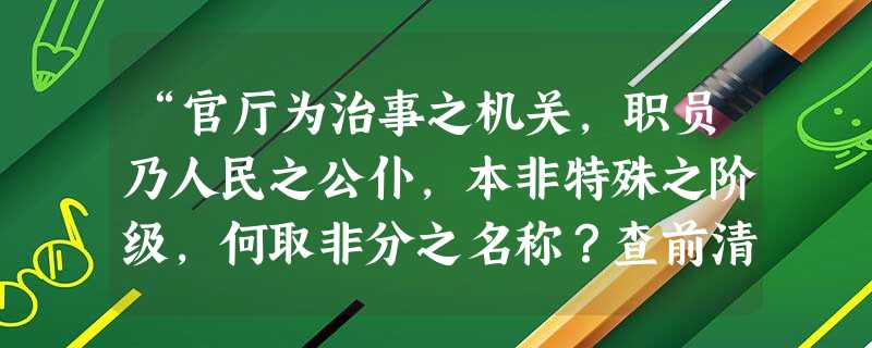 “官厅为治事之机关,职员乃人民之公仆,本非特殊之阶级,何取非分之名称?查前清官厅视官之高下,有大人、老爷等名称,……殊为共和之玷。嗣后各官厅人员,相称咸以 “官厅为治事之机关,职员乃人民之公仆,本非特殊之阶级,何取非分之名称?查前清官厅视官之高下,有大人、老爷等名称,……殊为共和之玷。嗣后各官厅人员,相称咸以