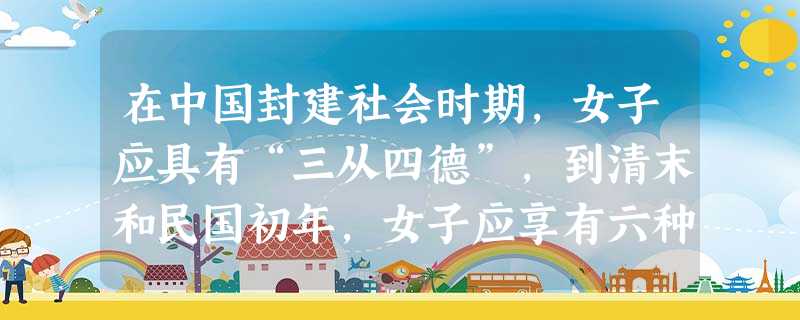 在中国封建社会时期,女子应具有“三从四德”,到清末和民国初年,女子应享有六种权利:入学之权利。交友之权利。营业之权利。掌 在中国封建社会时期,女子应具有“三从四德”,到清末和民国初年,女子应享有六种权利:入学之权利。交友之权利。营业之权利。掌