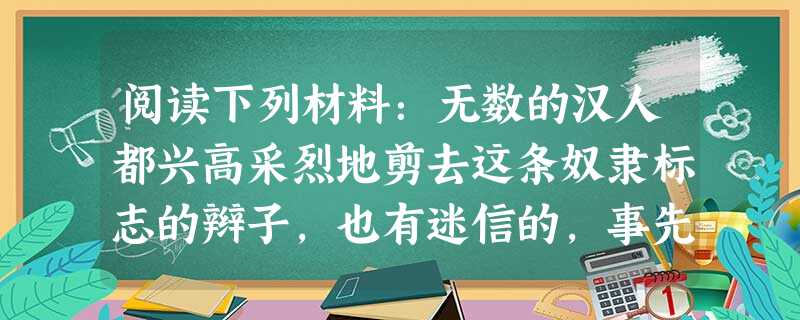 阅读下列材料:无数的汉人都兴高采烈地剪去这条奴隶标志的辫子,也有迷信的,事先选择吉日,祭拜祖先,然后庄重地剪除,把辫子烧了。更有联合多人同 阅读下列材料:无数的汉人都兴高采烈地剪去这条奴隶标志的辫子,也有迷信的,事先选择吉日,祭拜祖先,然后庄重地剪除,把辫子烧了。更有联合多人同