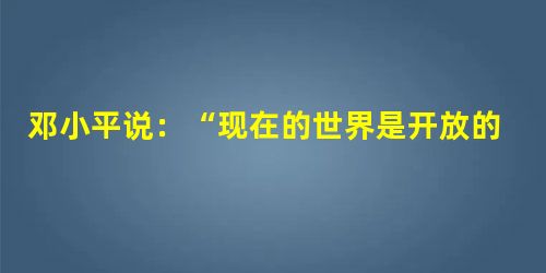 邓小平说:“现在的世界是开放的世界。中国在西方国家产业革命后变的落后了,一个重要原因就是闭关自守。……三十几年的经验教训告诉我们,关起门搞建设是不行的,发展不起 邓小平说:“现在的世界是开放的世界。中国在西方国家产业革命后变的落后了,一个重要原因就是闭关自守。……三十几年的经验教训告诉我们,关起门搞建设是不行的,发展不起