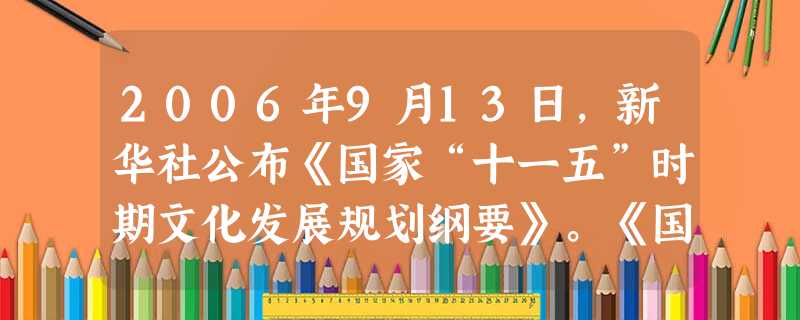 2006年9月13日,新华社公布《国家“十一五”时期文化发展规划纲要》。《国家“十一五”时期文化发展规划纲要》指出:“十一五”时期,我国文化发展要坚 2006年9月13日,新华社公布《国家“十一五”时期文化发展规划纲要》。《国家“十一五”时期文化发展规划纲要》指出:“十一五”时期,我国文化发展要坚