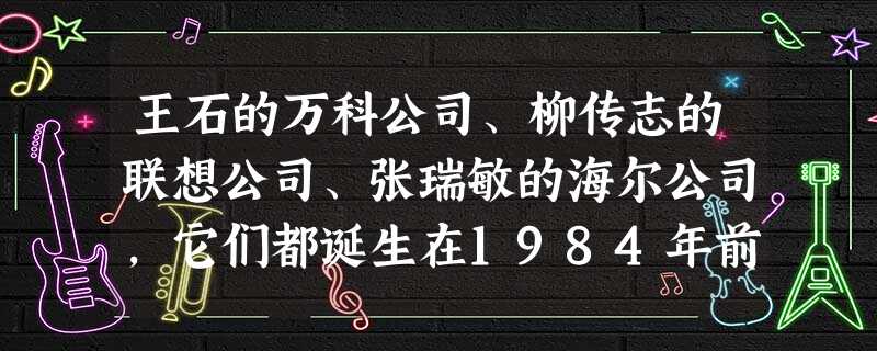 王石的万科公司、柳传志的联想公司、张瑞敏的海尔公司,它们都诞生在1984年前后。这一年想在制造业和科技界有所作为的人还有大学刚毕业的李东生、段永平、史玉柱等一干 王石的万科公司、柳传志的联想公司、张瑞敏的海尔公司,它们都诞生在1984年前后。这一年想在制造业和科技界有所作为的人还有大学刚毕业的李东生、段永平、史玉柱等一干