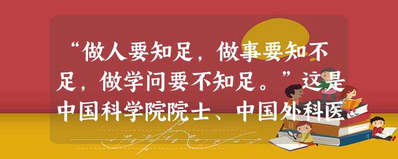 “做人要知足,做事要知不足,做学问要不知足。”这是中国科学院院士、中国外科医学奠基人裘法祖的“座右铭”。其中“做学问要不知足”,是因为[ “做人要知足,做事要知不足,做学问要不知足。”这是中国科学院院士、中国外科医学奠基人裘法祖的“座右铭”。其中“做学问要不知足”,是因为[