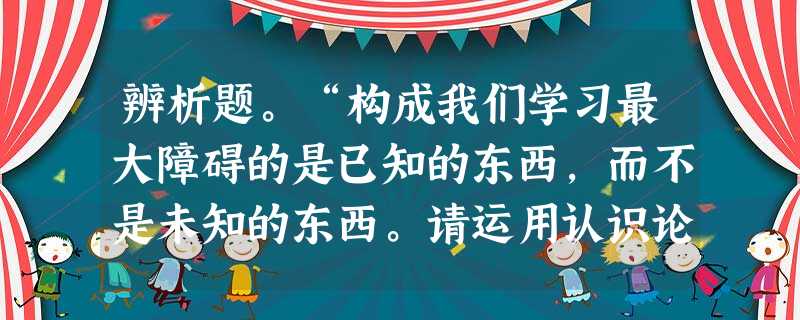辨析题。“构成我们学习最大障碍的是已知的东西,而不是未知的东西。请运用认识论知识对上述观点进行辨析。________________________ 辨析题。“构成我们学习最大障碍的是已知的东西,而不是未知的东西。请运用认识论知识对上述观点进行辨析。________________________