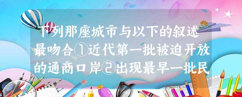 下列那座城市与以下的叙述最吻合①近代第一批被迫开放的通商口岸②出现最早一批民族资本主义企业③20世纪90年代成为改革开放的重要标志A.广州B.厦门C.汕头 下列那座城市与以下的叙述最吻合①近代第一批被迫开放的通商口岸②出现最早一批民族资本主义企业③20世纪90年代成为改革开放的重要标志A.广州B.厦门C.汕头