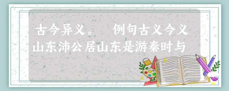 古今异义。 例句古义今义山东沛公居山东是游秦时与 古今异义。 例句古义今义山东沛公居山东是游秦时与