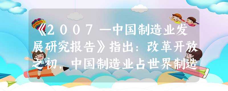 《2007—中国制造业发展研究报告》指出:改革开放之初,中国制造业占世界制造业的份额不足1%,而今在全球制造业中的份额已经提高到8%以上,中国成为世界第三的制造 《2007—中国制造业发展研究报告》指出:改革开放之初,中国制造业占世界制造业的份额不足1%,而今在全球制造业中的份额已经提高到8%以上,中国成为世界第三的制造