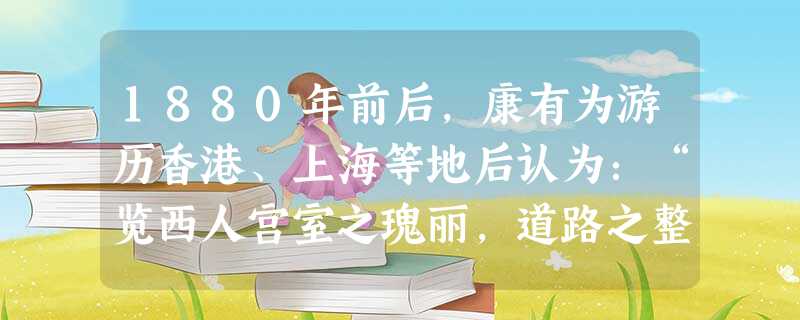 1880年前后,康有为游历香港、上海等地后认为:“览西人宫室之瑰丽,道路之整洁,巡捕之严密,乃始知西人治国有法度,不得以古旧之夷狄视之。”上述史料表明 1880年前后,康有为游历香港、上海等地后认为:“览西人宫室之瑰丽,道路之整洁,巡捕之严密,乃始知西人治国有法度,不得以古旧之夷狄视之。”上述史料表明