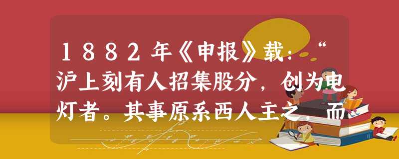 1882年《申报》载:“沪上刻有人招集股分,创为电灯者。其事原系西人主之,而一时出银附股者,合中西人皆踊跃而起。……溯自来火兴已及二 1882年《申报》载:“沪上刻有人招集股分,创为电灯者。其事原系西人主之,而一时出银附股者,合中西人皆踊跃而起。……溯自来火兴已及二