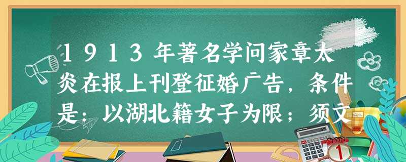 1913年著名学问家章太炎在报上刊登征婚广告,条件是:以湖北籍女子为限;须文理清顺;大家闺秀;要不沾染学堂中平等自由之恶习;有从夫之美德。其开创风气的表现 1913年著名学问家章太炎在报上刊登征婚广告,条件是:以湖北籍女子为限;须文理清顺;大家闺秀;要不沾染学堂中平等自由之恶习;有从夫之美德。其开创风气的表现
