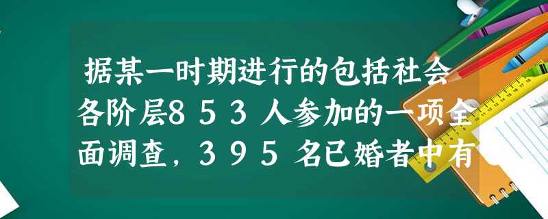 据某一时期进行的包括社会各阶层853人参加的一项全面调查,395名已婚者中有21人自订婚姻,而在130名已订未婚者中则有20人自订婚姻……在310名 据某一时期进行的包括社会各阶层853人参加的一项全面调查,395名已婚者中有21人自订婚姻,而在130名已订未婚者中则有20人自订婚姻……在310名