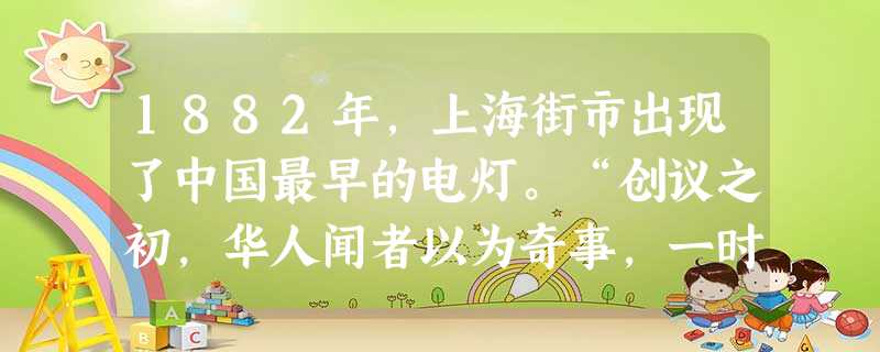 1882年,上海街市出现了中国最早的电灯。“创议之初,华人闻者以为奇事,一时谣言纷传,谓将遭电击,人心汹汹,不可抑制……以后试办无害,其禁乃开。”对 1882年,上海街市出现了中国最早的电灯。“创议之初,华人闻者以为奇事,一时谣言纷传,谓将遭电击,人心汹汹,不可抑制……以后试办无害,其禁乃开。”对