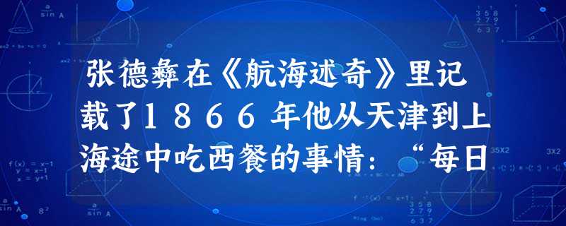 张德彝在《航海述奇》里记载了1866年他从天津到上海途中吃西餐的事情:“每日三次点心,两次大餐……所食者,无非烧炙,牛羊鸡鱼,再则糖饼、苹果……饮则 张德彝在《航海述奇》里记载了1866年他从天津到上海途中吃西餐的事情:“每日三次点心,两次大餐……所食者,无非烧炙,牛羊鸡鱼,再则糖饼、苹果……饮则
