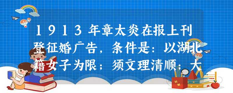 1913年章太炎在报上刊登征婚广告,条件是:以湖北籍女子为限;须文理清顺;大家闺秀;要不沾染学堂中平等自由之恶习;有从夫之美德。其开创风气的表现是 1913年章太炎在报上刊登征婚广告,条件是:以湖北籍女子为限;须文理清顺;大家闺秀;要不沾染学堂中平等自由之恶习;有从夫之美德。其开创风气的表现是
