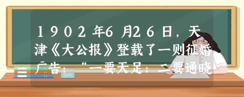 1902年6月26日,天津《大公报》登载了一则征婚广告:“一要天足;二要通晓中西学术门径;三要聘娶礼节悉照文明通例,尽除中国旧有之陋习。”这表明征婚 1902年6月26日,天津《大公报》登载了一则征婚广告:“一要天足;二要通晓中西学术门径;三要聘娶礼节悉照文明通例,尽除中国旧有之陋习。”这表明征婚
