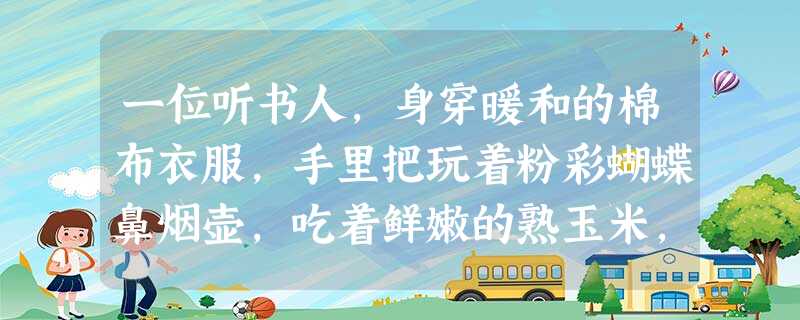 一位听书人,身穿暖和的棉布衣服,手里把玩着粉彩蝴蝶鼻烟壶,吃着鲜嫩的熟玉米,津津有味地倾听评书《三国演义》。请推断该场景最有可能出现在[ 一位听书人,身穿暖和的棉布衣服,手里把玩着粉彩蝴蝶鼻烟壶,吃着鲜嫩的熟玉米,津津有味地倾听评书《三国演义》。请推断该场景最有可能出现在[