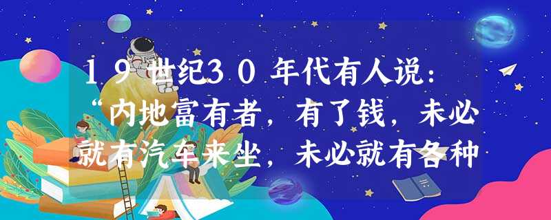 19世纪30年代有人说:“内地富有者,有了钱,未必就有汽车来坐,未必就有各种新奇的游艺如伟大的影片《梅兰芳》京戏等等来给你看,未必就有各种中西菜什么 19世纪30年代有人说:“内地富有者,有了钱,未必就有汽车来坐,未必就有各种新奇的游艺如伟大的影片《梅兰芳》京戏等等来给你看,未必就有各种中西菜什么