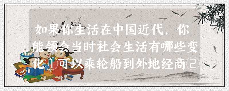 如果你生活在中国近代,你能领会当时社会生活有哪些变化①可以乘轮船到外地经商②可以用电报与亲友联系③可以下载电影《歌女红牡丹》④可以到《申报》上登广告 如果你生活在中国近代,你能领会当时社会生活有哪些变化①可以乘轮船到外地经商②可以用电报与亲友联系③可以下载电影《歌女红牡丹》④可以到《申报》上登广告