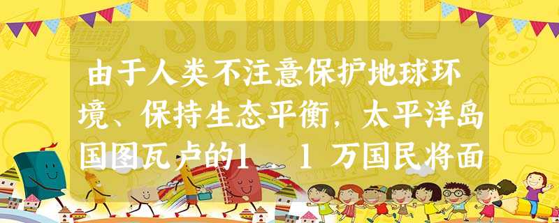 由于人类不注意保护地球环境、保持生态平衡,太平洋岛国图瓦卢的1.1万国民将面临灭顶之灾。该国不得不进行全国大搬迁,永远离开这块他们世世代代居住生活的土地。导致图 由于人类不注意保护地球环境、保持生态平衡,太平洋岛国图瓦卢的1.1万国民将面临灭顶之灾。该国不得不进行全国大搬迁,永远离开这块他们世世代代居住生活的土地。导致图