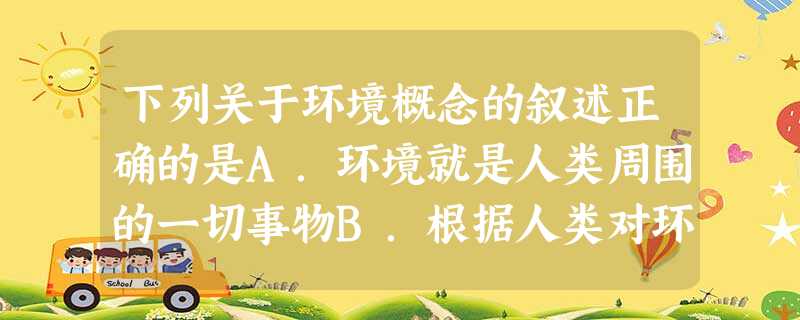 下列关于环境概念的叙述正确的是A.环境就是人类周围的一切事物B.根据人类对环境的影响程度,可分为天然环境和人工环境C.人类活动对环境的影响很小D.人类与 下列关于环境概念的叙述正确的是A.环境就是人类周围的一切事物B.根据人类对环境的影响程度,可分为天然环境和人工环境C.人类活动对环境的影响很小D.人类与