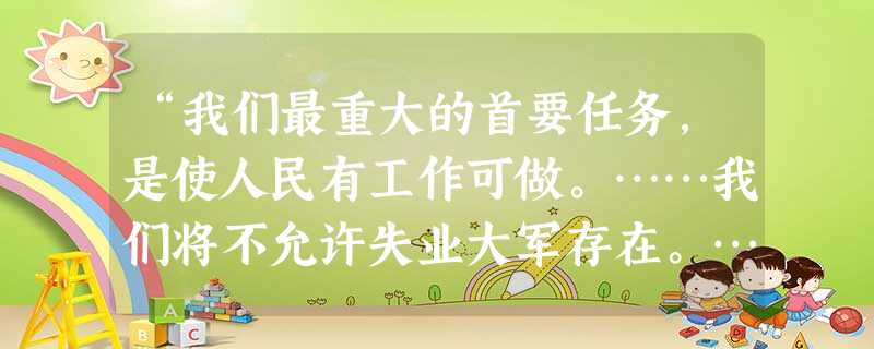 “我们最重大的首要任务,是使人民有工作可做。……我们将不允许失业大军存在。……我不愿设想任何美国人永远靠救济为生。”罗斯福新政中为解决失业问题采取的 “我们最重大的首要任务,是使人民有工作可做。……我们将不允许失业大军存在。……我不愿设想任何美国人永远靠救济为生。”罗斯福新政中为解决失业问题采取的