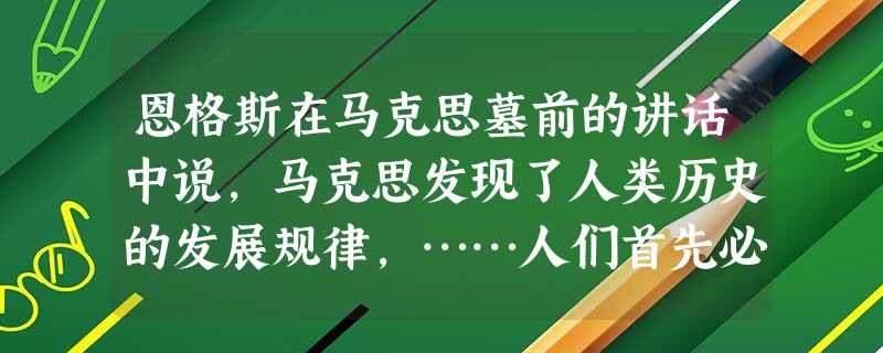 恩格斯在马克思墓前的讲话中说,马克思发现了人类历史的发展规律,……人们首先必须吃、喝、住、穿,然后才能从事政治、科学、艺术、宗教等等。这说明 恩格斯在马克思墓前的讲话中说,马克思发现了人类历史的发展规律,……人们首先必须吃、喝、住、穿,然后才能从事政治、科学、艺术、宗教等等。这说明