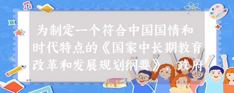 为制定一个符合中国国情和时代特点的《国家中长期教育改革和发展规划纲要》,政府有关部门通过专题调研、网上征集意 为制定一个符合中国国情和时代特点的《国家中长期教育改革和发展规划纲要》,政府有关部门通过专题调研、网上征集意