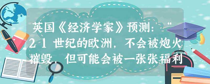 英国《经济学家》预测:“21世纪的欧洲,不会被炮火摧毁,但可能会被一张张福利支票压得喘不过气,这已经成为一场‘国家战争’——纳税人不惜用示威骚乱逼迫政府,要为他 英国《经济学家》预测:“21世纪的欧洲,不会被炮火摧毁,但可能会被一张张福利支票压得喘不过气,这已经成为一场‘国家战争’——纳税人不惜用示威骚乱逼迫政府,要为他