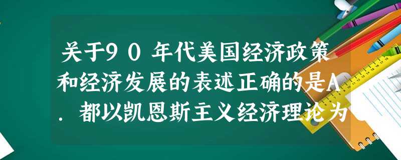 关于90年代美国经济政策和经济发展的表述正确的是A.都以凯恩斯主义经济理论为依据B.垄断资本在国民经济中占次要地位C.里根政府扶持高新技术产业D.经济增长伴随着 关于90年代美国经济政策和经济发展的表述正确的是A.都以凯恩斯主义经济理论为依据B.垄断资本在国民经济中占次要地位C.里根政府扶持高新技术产业D.经济增长伴随着