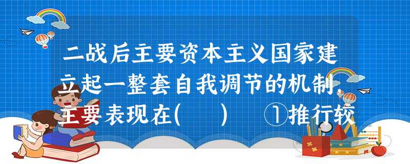二战后主要资本主义国家建立起一整套自我调节的机制,主要表现在( ) ①推行较为广泛的社会福利制度②变革社会制度③实行计划经济④收购大量私有企业并使之成为国有企业 二战后主要资本主义国家建立起一整套自我调节的机制,主要表现在( ) ①推行较为广泛的社会福利制度②变革社会制度③实行计划经济④收购大量私有企业并使之成为国有企业