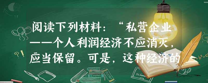 阅读下列材料:“私营企业——个人利润经济不应消灭,应当保留。可是,这种经济的营运,并不总是有利于、并不总 阅读下列材料:“私营企业——个人利润经济不应消灭,应当保留。可是,这种经济的营运,并不总是有利于、并不总