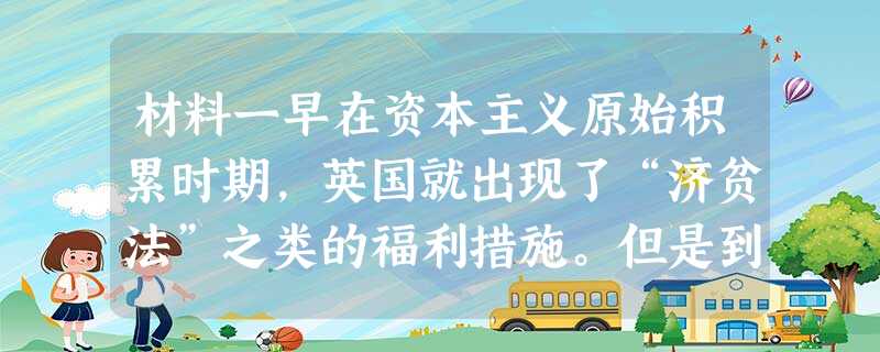 材料一早在资本主义原始积累时期,英国就出现了“济贫法”之类的福利措施。但是到第二次世界大战结束之前,西方国家的福利制度大都带有济贫性质,而且项目很少, 材料一早在资本主义原始积累时期,英国就出现了“济贫法”之类的福利措施。但是到第二次世界大战结束之前,西方国家的福利制度大都带有济贫性质,而且项目很少,