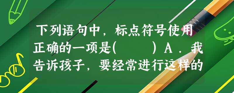 下列语句中,标点符号使用正确的一项是( )A.我告诉孩子,要经常进行这样的思考:我是谁?从哪里来?到哪里去?这三个问题没答案,却最有意义,它能够把我们的生命引 下列语句中,标点符号使用正确的一项是( )A.我告诉孩子,要经常进行这样的思考:我是谁?从哪里来?到哪里去?这三个问题没答案,却最有意义,它能够把我们的生命引