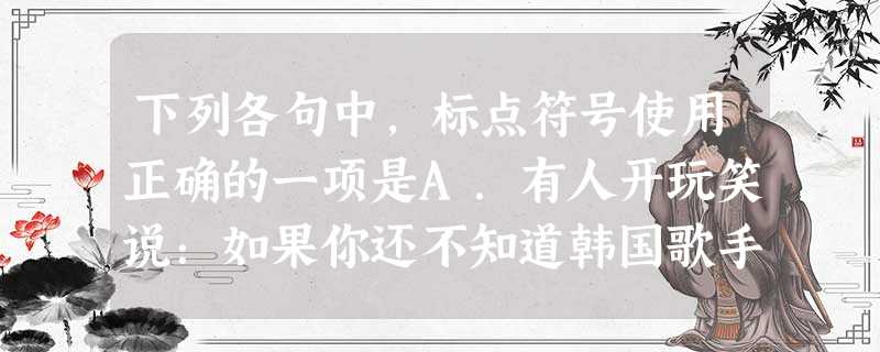 下列各句中,标点符号使用正确的一项是A.有人开玩笑说:如果你还不知道韩国歌手“鸟叔”的《江南Style》,那有两种可能:第一种是你们村里至今没通网络,第二种 下列各句中,标点符号使用正确的一项是A.有人开玩笑说:如果你还不知道韩国歌手“鸟叔”的《江南Style》,那有两种可能:第一种是你们村里至今没通网络,第二种