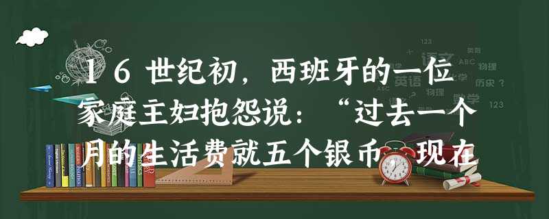 16世纪初,西班牙的一位家庭主妇抱怨说:“过去一个月的生活费就五个银币,现在十个银币还不够。”这说明西班牙出现了。A.商业危机B.商业革命C.价格革命D.经 16世纪初,西班牙的一位家庭主妇抱怨说:“过去一个月的生活费就五个银币,现在十个银币还不够。”这说明西班牙出现了。A.商业危机B.商业革命C.价格革命D.经