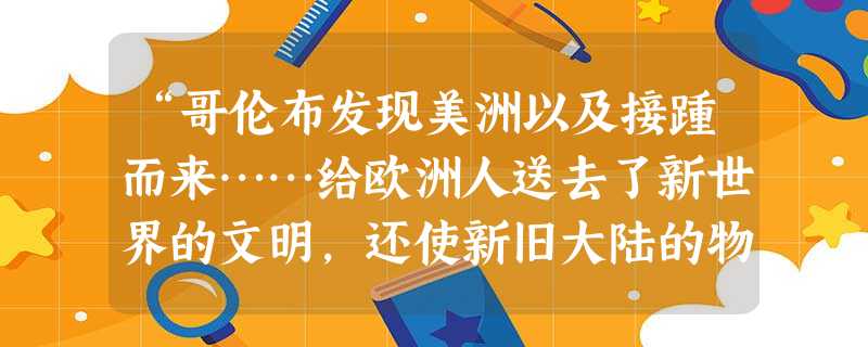 “哥伦布发现美洲以及接踵而来……给欧洲人送去了新世界的文明,还使新旧大陆的物产得以交换和传播……东西两半球的不同文化圈的大会合,加速了人类从传统农耕文明向现代工 “哥伦布发现美洲以及接踵而来……给欧洲人送去了新世界的文明,还使新旧大陆的物产得以交换和传播……东西两半球的不同文化圈的大会合,加速了人类从传统农耕文明向现代工