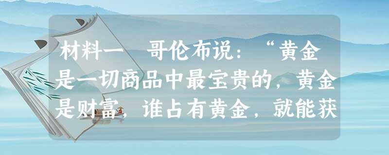 材料一 哥伦布说:“黄金是一切商品中最宝贵的,黄金是财富,谁占有黄金,就能获得他在世上所需要的一切,同时也就取得把灵魂从炼狱中拯救出来,并使灵魂重享天堂之乐的手 材料一 哥伦布说:“黄金是一切商品中最宝贵的,黄金是财富,谁占有黄金,就能获得他在世上所需要的一切,同时也就取得把灵魂从炼狱中拯救出来,并使灵魂重享天堂之乐的手