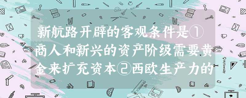 新航路开辟的客观条件是①商人和新兴的资产阶级需要黄金来扩充资本②西欧生产力的发展③天文地理知识的进步④科学技术的进步①②③④ B. ②③④ C. ③④ D. 新航路开辟的客观条件是①商人和新兴的资产阶级需要黄金来扩充资本②西欧生产力的发展③天文地理知识的进步④科学技术的进步①②③④ B. ②③④ C. ③④ D.