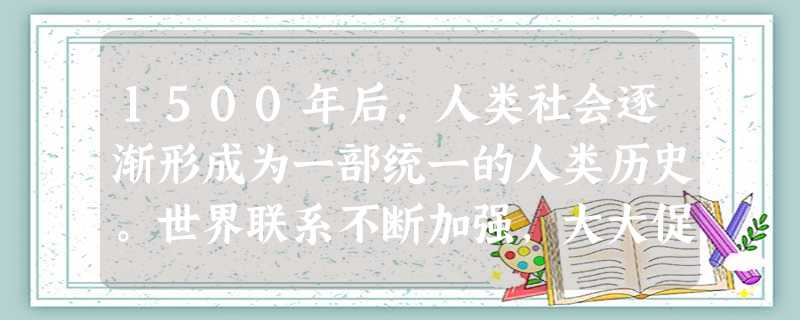 1500年后,人类社会逐渐形成为一部统一的人类历史。世界联系不断加强,大大促进了人类社会的不断向前发展和进步。材料 1500年后,人类社会逐渐形成为一部统一的人类历史。世界联系不断加强,大大促进了人类社会的不断向前发展和进步。材料