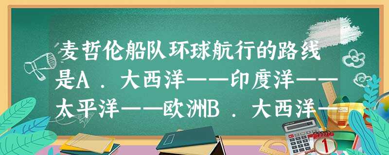 麦哲伦船队环球航行的路线是A.大西洋——印度洋——太平洋——欧洲B.大西洋——北冰洋——太平洋——印度洋——欧洲C.大西洋——太平洋——印度洋——地中海——欧洲 麦哲伦船队环球航行的路线是A.大西洋——印度洋——太平洋——欧洲B.大西洋——北冰洋——太平洋——印度洋——欧洲C.大西洋——太平洋——印度洋——地中海——欧洲