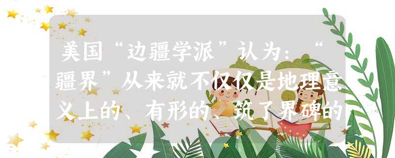美国“边疆学派”认为:“疆界”从来就不仅仅是地理意义上的、有形的、筑了界碑的。近代以来,一个国家的疆界观与其现代化历程紧密相连。1 美国“边疆学派”认为:“疆界”从来就不仅仅是地理意义上的、有形的、筑了界碑的。近代以来,一个国家的疆界观与其现代化历程紧密相连。1