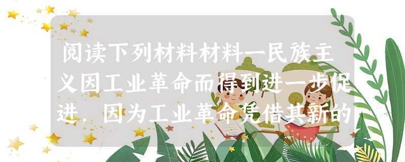阅读下列材料材料一民族主义因工业革命而得到进一步促进,因为工业革命凭借其新的大众交流工具,使对公民进行有效的、无所不包的教导成为可能。因而,民族主义成 阅读下列材料材料一民族主义因工业革命而得到进一步促进,因为工业革命凭借其新的大众交流工具,使对公民进行有效的、无所不包的教导成为可能。因而,民族主义成
