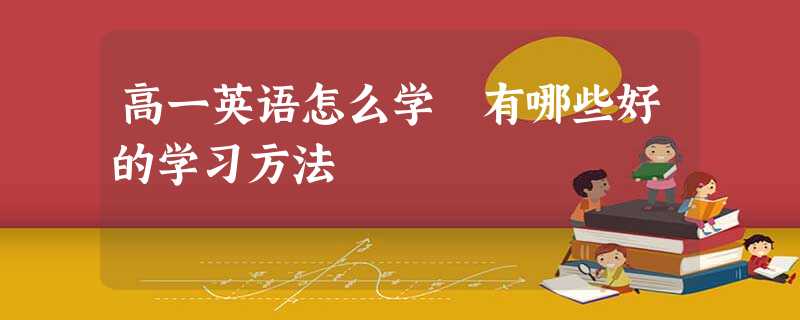 高一英语怎么学 有哪些好的学习方法 高一英语怎么学 有哪些好的学习方法