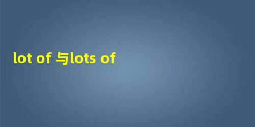 lot of 与lots of和a lot的区别 有哪些不同 lot of 与lots of和a lot的区别 有哪些不同