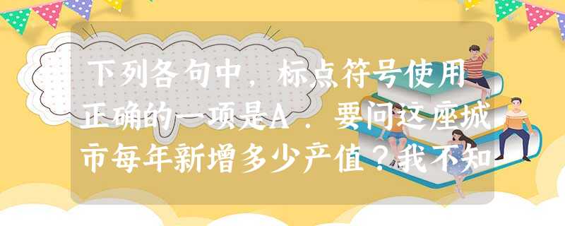 下列各句中,标点符号使用正确的一项是A.要问这座城市每年新增多少产值?我不知道;每年新盖多少座大楼?我不知道。我只知道它正以前所未有的速度发展着。B.当时,人们 下列各句中,标点符号使用正确的一项是A.要问这座城市每年新增多少产值?我不知道;每年新盖多少座大楼?我不知道。我只知道它正以前所未有的速度发展着。B.当时,人们