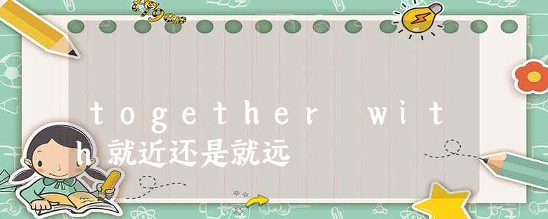 together with就近还是就远 together with就近还是就远
