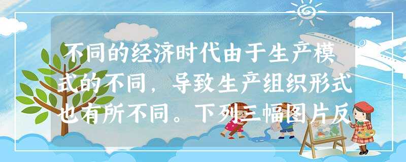 不同的经济时代由于生产模式的不同,导致生产组织形式也有所不同。下列三幅图片反映了14世纪以来人类社会生产组织形式的变化,对其理解不正确的是A.是生产力发展的结果 不同的经济时代由于生产模式的不同,导致生产组织形式也有所不同。下列三幅图片反映了14世纪以来人类社会生产组织形式的变化,对其理解不正确的是A.是生产力发展的结果